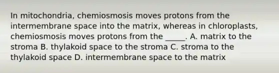 In mitochondria, chemiosmosis moves protons from the intermembrane space into the matrix, whereas in chloroplasts, chemiosmosis moves protons from the _____. A. matrix to the stroma B. thylakoid space to the stroma C. stroma to the thylakoid space D. intermembrane space to the matrix