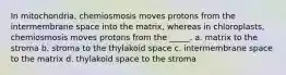 In mitochondria, chemiosmosis moves protons from the intermembrane space into the matrix, whereas in chloroplasts, chemiosmosis moves protons from the _____. a. matrix to the stroma b. stroma to the thylakoid space c. intermembrane space to the matrix d. thylakoid space to the stroma