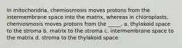 In mitochondria, chemiosmosis moves protons from the intermembrane space into the matrix, whereas in chloroplasts, chemiosmosis moves protons from the _____. a. thylakoid space to the stroma b. matrix to the stroma c. intermembrane space to the matrix d. stroma to the thylakoid space