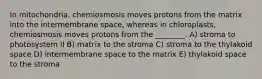 In mitochondria, chemiosmosis moves protons from the matrix into the intermembrane space, whereas in chloroplasts, chemiosmosis moves protons from the ________. A) stroma to photosystem II B) matrix to the stroma C) stroma to the thylakoid space D) intermembrane space to the matrix E) thylakoid space to the stroma