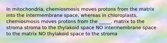 In mitochondria, chemiosmosis moves protons from the matrix into the intermembrane space, whereas in chloroplasts, chemiosmosis moves protons from the _____. matrix to the stroma stroma to the thylakoid space NO intermembrane space to the matrix NO thylakoid space to the stroma