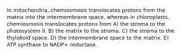 In mitochondria, chemiosmosis translocates protons from the matrix into the intermembrane space, whereas in chloroplasts, chemiosmosis translocates protons from A) the stroma to the photosystem II. B) the matrix to the stroma. C) the stroma to the thylakoid space. D) the intermembrane space to the matrix. E) ATP synthase to NADP+ reductase.