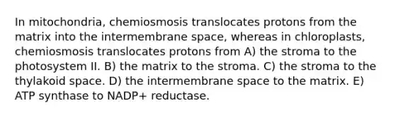 In mitochondria, chemiosmosis translocates protons from the matrix into the intermembrane space, whereas in chloroplasts, chemiosmosis translocates protons from A) the stroma to the photosystem II. B) the matrix to the stroma. C) the stroma to the thylakoid space. D) the intermembrane space to the matrix. E) ATP synthase to NADP+ reductase.