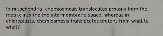 In mitochondria, chemiosmosis translocates protons from the matrix into the the intermembrane space, whereas in chloroplasts, chemiosmosis translocates protons from what to what?