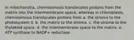 In mitochondria, chemiosmosis translocates protons from the matrix into the intermembrane space, whereas in chloroplasts, chemiosmosis translocates protons from a. the stroma to the photosystem II. b. the matrix to the stroma. c. the stroma to the thylakoid space. d. the intermembrane space to the matrix. e. ATP synthase to NADP+ reductase