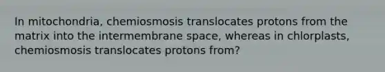 In mitochondria, chemiosmosis translocates protons from the matrix into the intermembrane space, whereas in chlorplasts, chemiosmosis translocates protons from?