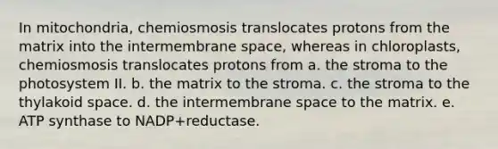 In mitochondria, chemiosmosis translocates protons from the matrix into the intermembrane space, whereas in chloroplasts, chemiosmosis translocates protons from a. the stroma to the photosystem II. b. the matrix to the stroma. c. the stroma to the thylakoid space. d. the intermembrane space to the matrix. e. ATP synthase to NADP+reductase.