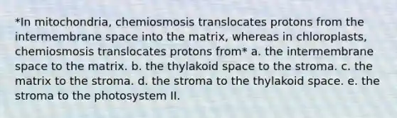 *In mitochondria, chemiosmosis translocates protons from the intermembrane space into the matrix, whereas in chloroplasts, chemiosmosis translocates protons from* a. the intermembrane space to the matrix. b. the thylakoid space to the stroma. c. the matrix to the stroma. d. the stroma to the thylakoid space. e. the stroma to the photosystem II.