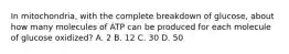 In mitochondria, with the complete breakdown of glucose, about how many molecules of ATP can be produced for each molecule of glucose oxidized? A. 2 B. 12 C. 30 D. 50