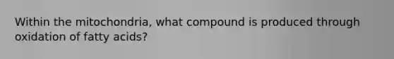 Within the mitochondria, what compound is produced through oxidation of fatty acids?