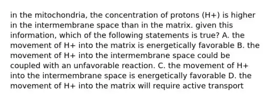 in the mitochondria, the concentration of protons (H+) is higher in the intermembrane space than in the matrix. given this information, which of the following statements is true? A. the movement of H+ into the matrix is energetically favorable B. the movement of H+ into the intermembrane space could be coupled with an unfavorable reaction. C. the movement of H+ into the intermembrane space is energetically favorable D. the movement of H+ into the matrix will require active transport