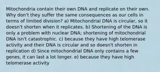 Mitochondria contain their own DNA and replicate on their own. Why don't they suffer the same consequences as our cells in terms of limited division? a) Mitochondrial DNA is circular, so it doesn't shorten when it replicates. b) Shortening of the DNA is only a problem with nuclear DNA; shortening of mitochondrial DNA isn't catastrophic. c) because they have high telomerase activity and their DNA is circular and so doesn't shorten in replication d) Since mitochondrial DNA only contains a few genes, it can last a lot longer. e) because they have high telomerase activity