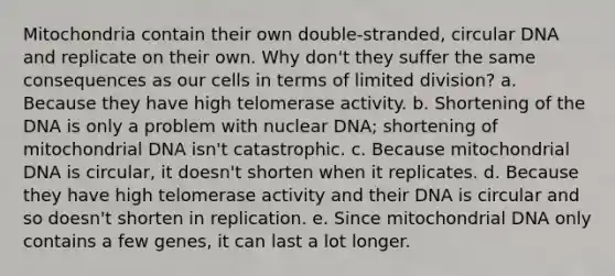 Mitochondria contain their own double-stranded, circular DNA and replicate on their own. Why don't they suffer the same consequences as our cells in terms of limited division? a. Because they have high telomerase activity. b. Shortening of the DNA is only a problem with nuclear DNA; shortening of mitochondrial DNA isn't catastrophic. c. Because mitochondrial DNA is circular, it doesn't shorten when it replicates. d. Because they have high telomerase activity and their DNA is circular and so doesn't shorten in replication. e. Since mitochondrial DNA only contains a few genes, it can last a lot longer.