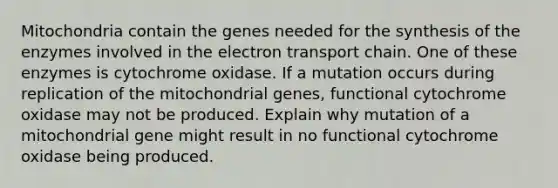 Mitochondria contain the genes needed for the synthesis of the enzymes involved in the electron transport chain. One of these enzymes is cytochrome oxidase. If a mutation occurs during replication of the mitochondrial genes, functional cytochrome oxidase may not be produced. Explain why mutation of a mitochondrial gene might result in no functional cytochrome oxidase being produced.