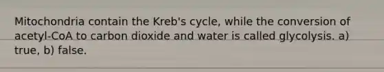 Mitochondria contain the Kreb's cycle, while the conversion of acetyl-CoA to carbon dioxide and water is called glycolysis. a) true, b) false.