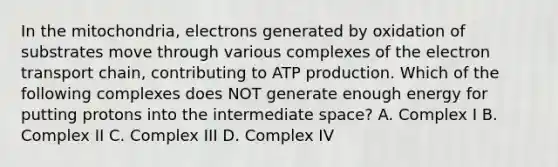 In the mitochondria, electrons generated by oxidation of substrates move through various complexes of the electron transport chain, contributing to ATP production. Which of the following complexes does NOT generate enough energy for putting protons into the intermediate space? A. Complex I B. Complex II C. Complex III D. Complex IV