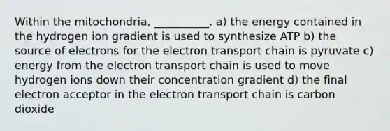 Within the mitochondria, __________. a) the energy contained in the hydrogen ion gradient is used to synthesize ATP b) the source of electrons for <a href='https://www.questionai.com/knowledge/k57oGBr0HP-the-electron-transport-chain' class='anchor-knowledge'>the electron transport chain</a> is pyruvate c) energy from the electron transport chain is used to move hydrogen ions down their concentration gradient d) the final electron acceptor in the electron transport chain is carbon dioxide