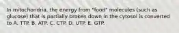 In mitochondria, the energy from "food" molecules (such as glucose) that is partially broken down in the cytosol is converted to A. TTP. B. ATP. C. CTP. D. UTP. E. GTP.