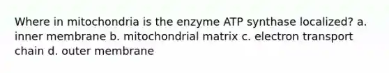 Where in mitochondria is the enzyme ATP synthase localized? a. inner membrane b. mitochondrial matrix c. electron transport chain d. outer membrane