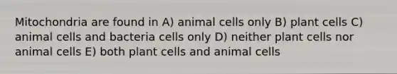 Mitochondria are found in A) animal cells only B) plant cells C) animal cells and bacteria cells only D) neither plant cells nor animal cells E) both plant cells and animal cells