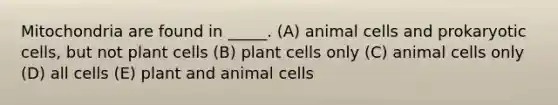 Mitochondria are found in _____. (A) animal cells and prokaryotic cells, but not plant cells (B) plant cells only (C) animal cells only (D) all cells (E) plant and animal cells