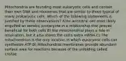 Mitochondria are founding most eukaryotic cells and contain their own DNA and ribosomes that are similar to those typical of many prokaryotic cells. Which of the following statements is justified by these observations? A)An ancestral cell most likely engulfed an aerobic prokaryote in a relationship that proved beneficial for both cells B) the mitochondrial plays a role in respiration, but it also stores the cell's extra mRNA C) The mitochondrion is the only location in which eukaryotic cells can synthesize ATP D) Mitochondrial membranes provide abundant surface area for reactions because of the unfolding called cristae.