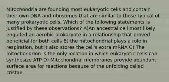 Mitochondria are founding most eukaryotic cells and contain their own DNA and ribosomes that are similar to those typical of many prokaryotic cells. Which of the following statements is justified by these observations? A)An ancestral cell most likely engulfed an aerobic prokaryote in a relationship that proved beneficial for both cells B) the mitochondrial plays a role in respiration, but it also stores the cell's extra mRNA C) The mitochondrion is the only location in which eukaryotic cells can synthesize ATP D) Mitochondrial membranes provide abundant surface area for reactions because of the unfolding called cristae.