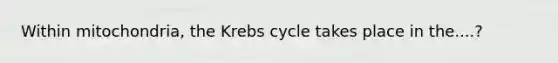 Within mitochondria, the Krebs cycle takes place in the....?