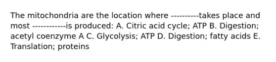 The mitochondria are the location where ‐‐‐‐‐‐‐‐‐‐takes place and most ‐‐‐‐‐‐‐‐‐‐‐‐is produced: A. Citric acid cycle; ATP B. Digestion; acetyl coenzyme A C. Glycolysis; ATP D. Digestion; fatty acids E. Translation; proteins