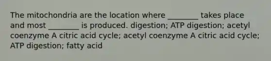 The mitochondria are the location where ________ takes place and most ________ is produced. digestion; ATP digestion; acetyl coenzyme A citric acid cycle; acetyl coenzyme A citric acid cycle; ATP digestion; fatty acid