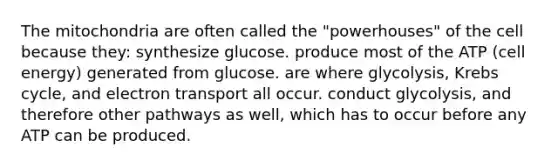 The mitochondria are often called the "powerhouses" of the cell because they: synthesize glucose. produce most of the ATP (cell energy) generated from glucose. are where glycolysis, <a href='https://www.questionai.com/knowledge/kqfW58SNl2-krebs-cycle' class='anchor-knowledge'>krebs cycle</a>, and electron transport all occur. conduct glycolysis, and therefore other pathways as well, which has to occur before any ATP can be produced.