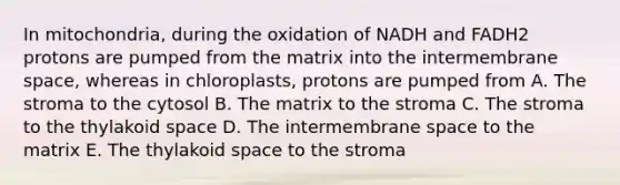 In mitochondria, during the oxidation of NADH and FADH2 protons are pumped from the matrix into the intermembrane space, whereas in chloroplasts, protons are pumped from A. The stroma to the cytosol B. The matrix to the stroma C. The stroma to the thylakoid space D. The intermembrane space to the matrix E. The thylakoid space to the stroma