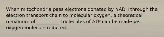 When mitochondria pass electrons donated by NADH through the electron transport chain to molecular oxygen, a theoretical maximum of __________ molecules of ATP can be made per oxygen molecule reduced.