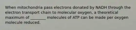 When mitochondria pass electrons donated by NADH through the electron transport chain to molecular oxygen, a theoretical maximum of ________ molecules of ATP can be made per oxygen molecule reduced.