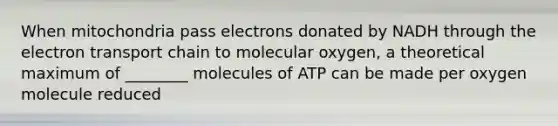 When mitochondria pass electrons donated by NADH through the electron transport chain to molecular oxygen, a theoretical maximum of ________ molecules of ATP can be made per oxygen molecule reduced