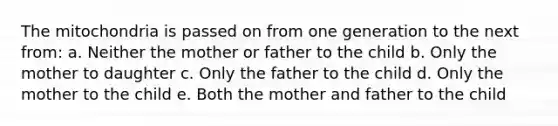 The mitochondria is passed on from one generation to the next from: a. Neither the mother or father to the child b. Only the mother to daughter c. Only the father to the child d. Only the mother to the child e. Both the mother and father to the child