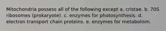 Mitochondria possess all of the following except a. cristae. b. 70S ribosomes (prokaryote). c. enzymes for photosynthesis. d. electron transport chain proteins. e. enzymes for metabolism.