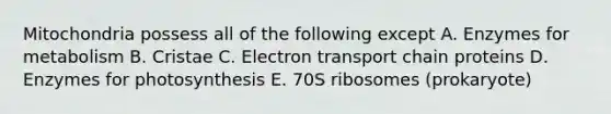 Mitochondria possess all of the following except A. Enzymes for metabolism B. Cristae C. Electron transport chain proteins D. Enzymes for photosynthesis E. 70S ribosomes (prokaryote)