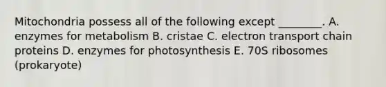 Mitochondria possess all of the following except ________. A. enzymes for metabolism B. cristae C. electron transport chain proteins D. enzymes for photosynthesis E. 70S ribosomes (prokaryote)