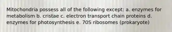 Mitochondria possess all of the following except: a. enzymes for metabolism b. cristae c. electron transport chain proteins d. enzymes for photosynthesis e. 70S ribosomes (prokaryote)