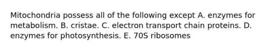 Mitochondria possess all of the following except A. enzymes for metabolism. B. cristae. C. electron transport chain proteins. D. enzymes for photosynthesis. E. 70S ribosomes