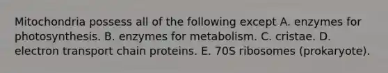 Mitochondria possess all of the following except A. enzymes for photosynthesis. B. enzymes for metabolism. C. cristae. D. electron transport chain proteins. E. 70S ribosomes (prokaryote).