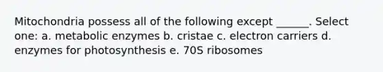 Mitochondria possess all of the following except ______. Select one: a. metabolic enzymes b. cristae c. electron carriers d. enzymes for photosynthesis e. 70S ribosomes