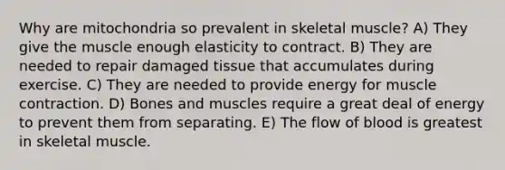 Why are mitochondria so prevalent in skeletal muscle? A) They give the muscle enough elasticity to contract. B) They are needed to repair damaged tissue that accumulates during exercise. C) They are needed to provide energy for muscle contraction. D) Bones and muscles require a great deal of energy to prevent them from separating. E) The flow of blood is greatest in skeletal muscle.