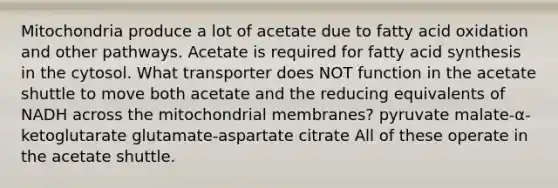 Mitochondria produce a lot of acetate due to fatty acid oxidation and other pathways. Acetate is required for fatty acid synthesis in the cytosol. What transporter does NOT function in the acetate shuttle to move both acetate and the reducing equivalents of NADH across the mitochondrial membranes? pyruvate malate-α-ketoglutarate glutamate-aspartate citrate All of these operate in the acetate shuttle.