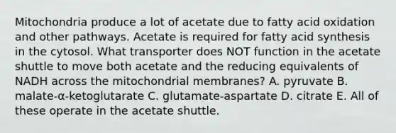 Mitochondria produce a lot of acetate due to fatty acid oxidation and other pathways. Acetate is required for fatty acid synthesis in the cytosol. What transporter does NOT function in the acetate shuttle to move both acetate and the reducing equivalents of NADH across the mitochondrial membranes? A. pyruvate B. malate-α-ketoglutarate C. glutamate-aspartate D. citrate E. All of these operate in the acetate shuttle.