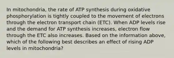 In mitochondria, the rate of ATP synthesis during oxidative phosphorylation is tightly coupled to the movement of electrons through the electron transport chain (ETC). When ADP levels rise and the demand for ATP synthesis increases, electron flow through the ETC also increases. Based on the information above, which of the following best describes an effect of rising ADP levels in mitochondria?