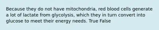 Because they do not have mitochondria, red blood cells generate a lot of lactate from glycolysis, which they in turn convert into glucose to meet their energy needs. True False