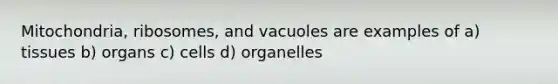 Mitochondria, ribosomes, and vacuoles are examples of a) tissues b) organs c) cells d) organelles