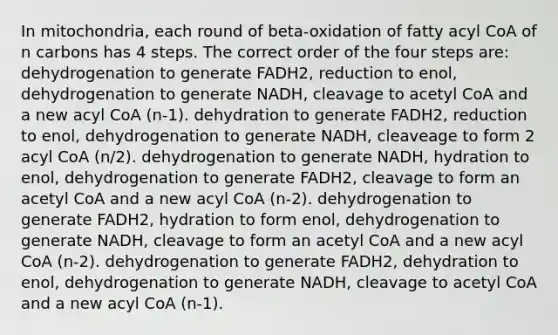 In mitochondria, each round of beta-oxidation of fatty acyl CoA of n carbons has 4 steps. The correct order of the four steps are: dehydrogenation to generate FADH2, reduction to enol, dehydrogenation to generate NADH, cleavage to acetyl CoA and a new acyl CoA (n-1). dehydration to generate FADH2, reduction to enol, dehydrogenation to generate NADH, cleaveage to form 2 acyl CoA (n/2). dehydrogenation to generate NADH, hydration to enol, dehydrogenation to generate FADH2, cleavage to form an acetyl CoA and a new acyl CoA (n-2). dehydrogenation to generate FADH2, hydration to form enol, dehydrogenation to generate NADH, cleavage to form an acetyl CoA and a new acyl CoA (n-2). dehydrogenation to generate FADH2, dehydration to enol, dehydrogenation to generate NADH, cleavage to acetyl CoA and a new acyl CoA (n-1).